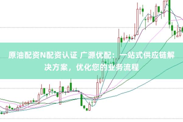 原油配资N配资认证 广源优配：一站式供应链解决方案，优化您的业务流程