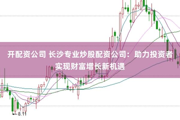 开配资公司 长沙专业炒股配资公司：助力投资者实现财富增长新机遇