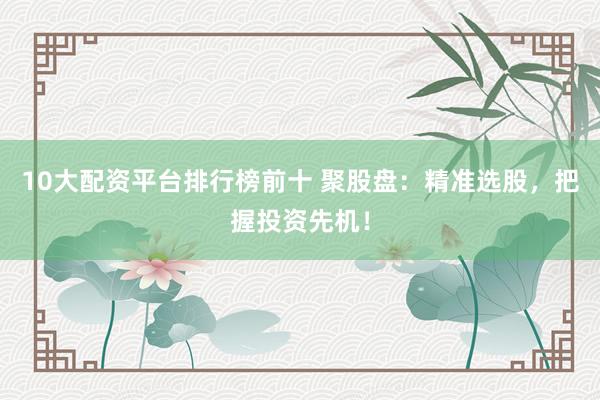 10大配资平台排行榜前十 聚股盘：精准选股，把握投资先机！
