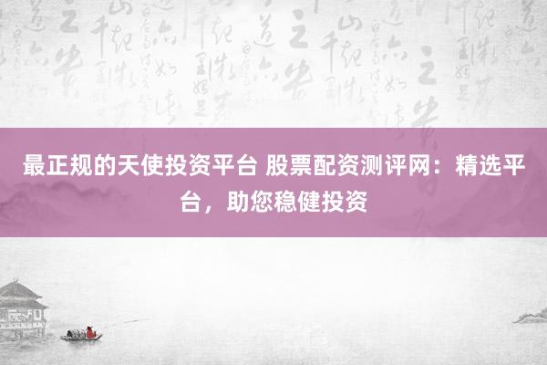 最正规的天使投资平台 股票配资测评网：精选平台，助您稳健投资