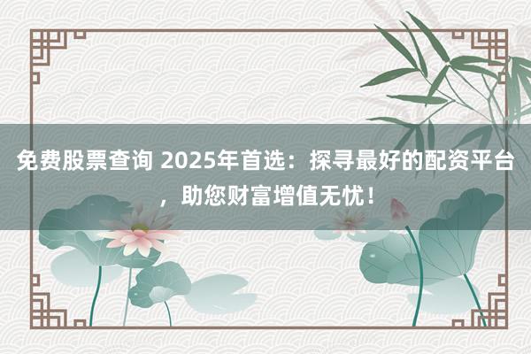 免费股票查询 2025年首选：探寻最好的配资平台，助您财富增值无忧！