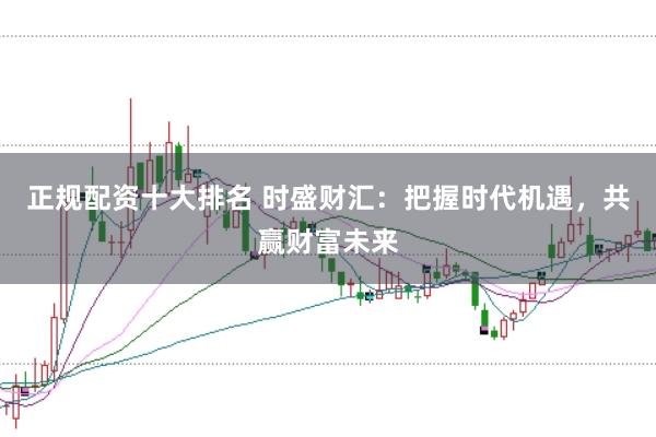 正规配资十大排名 时盛财汇：把握时代机遇，共赢财富未来