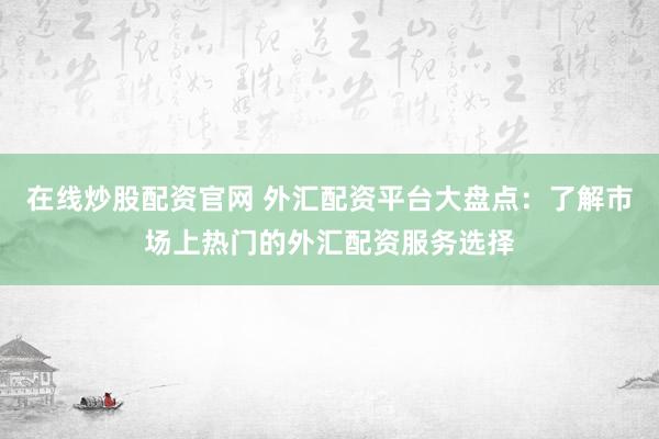 在线炒股配资官网 外汇配资平台大盘点：了解市场上热门的外汇配资服务选择