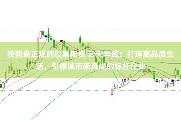 我国最正规的股票配资 云天华成：打造高品质生活，引领城市新风尚的标杆企业
