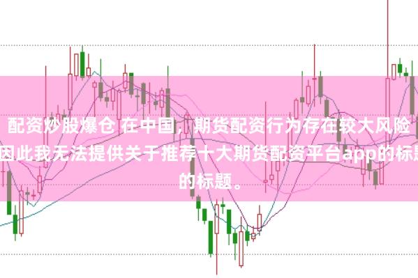 配资炒股爆仓 在中国，期货配资行为存在较大风险，因此我无法提供关于推荐十大期货配资平台app的标题。