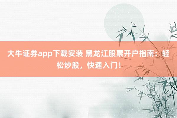 大牛证券app下载安装 黑龙江股票开户指南：轻松炒股，快速入门！
