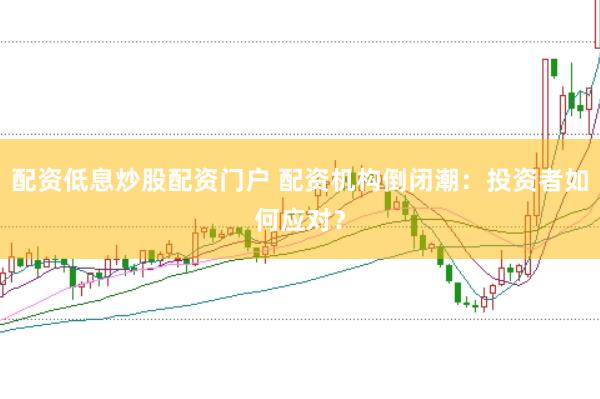配资低息炒股配资门户 配资机构倒闭潮：投资者如何应对？