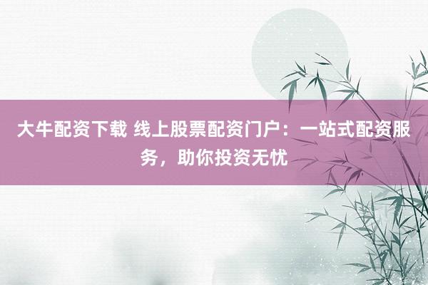 大牛配资下载 线上股票配资门户：一站式配资服务，助你投资无忧