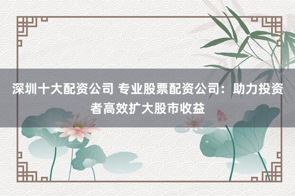 深圳十大配资公司 专业股票配资公司：助力投资者高效扩大股市收益