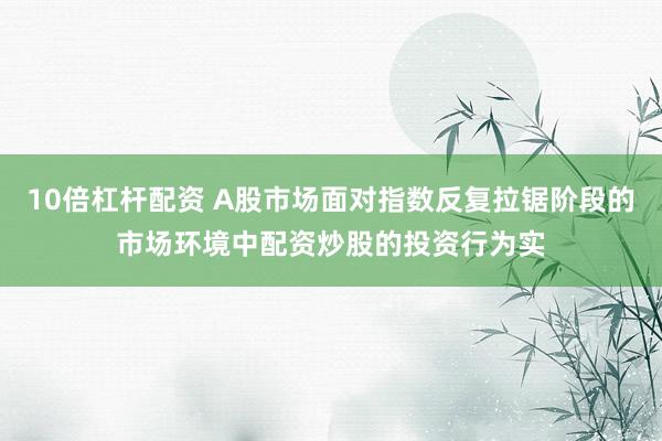 10倍杠杆配资 A股市场面对指数反复拉锯阶段的市场环境中配资炒股的投资行为实