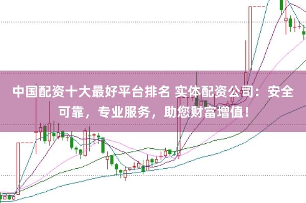 中国配资十大最好平台排名 实体配资公司：安全可靠，专业服务，助您财富增值！