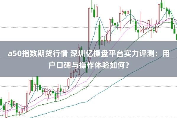 a50指数期货行情 深圳亿操盘平台实力评测：用户口碑与操作体验如何？