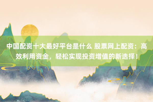 中国配资十大最好平台是什么 股票网上配资：高效利用资金，轻松实现投资增值的新选择！