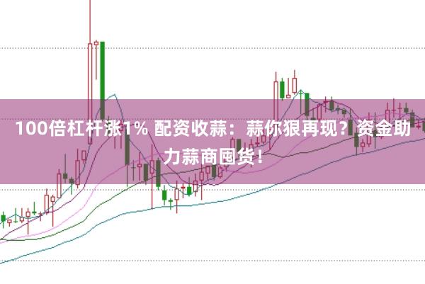 100倍杠杆涨1% 配资收蒜：蒜你狠再现？资金助力蒜商囤货！