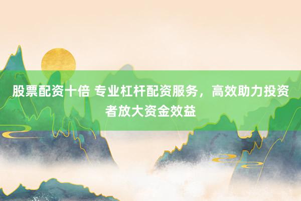 股票配资十倍 专业杠杆配资服务，高效助力投资者放大资金效益