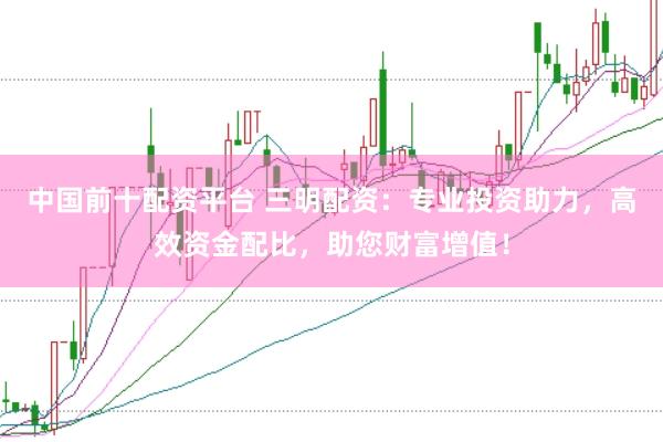 中国前十配资平台 三明配资：专业投资助力，高效资金配比，助您财富增值！