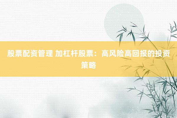 股票配资管理 加杠杆股票：高风险高回报的投资策略