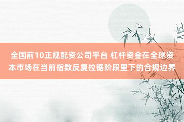 全国前10正规配资公司平台 杠杆资金在全球资本市场在当前指数反复拉锯阶段里下的合规边界