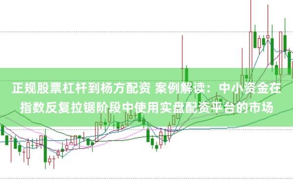 正规股票杠杆到杨方配资 案例解读：中小资金在指数反复拉锯阶段中使用实盘配资平台的市场