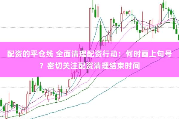 配资的平仓线 全面清理配资行动：何时画上句号？密切关注配资清理结束时间