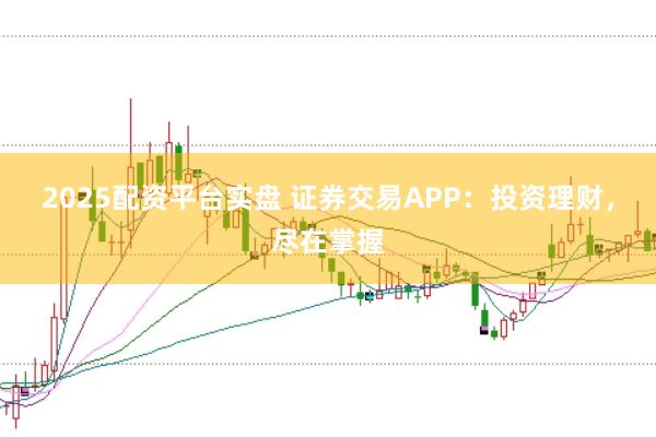 2025配资平台实盘 证券交易APP：投资理财，尽在掌握