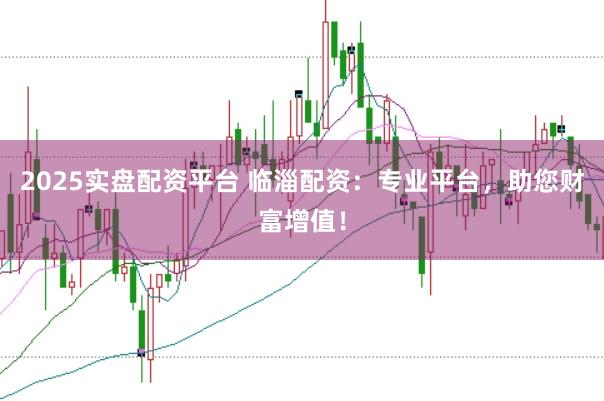 2025实盘配资平台 临淄配资：专业平台，助您财富增值！