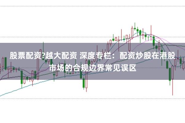 股票配资?越大配资 深度专栏：配资炒股在港股市场的合规边界常见误区