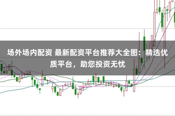 场外场内配资 最新配资平台推荐大全图：精选优质平台，助您投资无忧