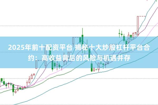 2025年前十配资平台 揭秘十大炒股杠杆平台合约：高收益背后的风险与机遇并存