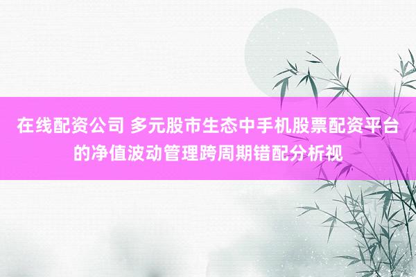 在线配资公司 多元股市生态中手机股票配资平台的净值波动管理跨周期错配分析视