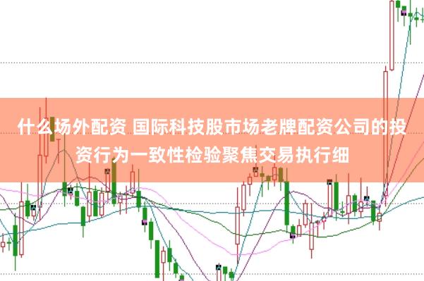 什么场外配资 国际科技股市场老牌配资公司的投资行为一致性检验聚焦交易执行细