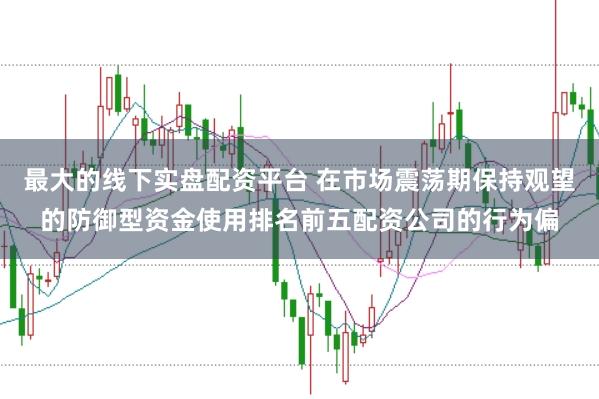 最大的线下实盘配资平台 在市场震荡期保持观望的防御型资金使用排名前五配资公司的行为偏