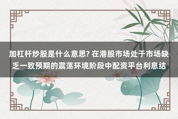 加杠杆炒股是什么意思? 在港股市场处于市场缺乏一致预期的震荡环境阶段中配资平台利息结