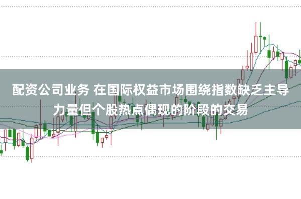 配资公司业务 在国际权益市场围绕指数缺乏主导力量但个股热点偶现的阶段的交易