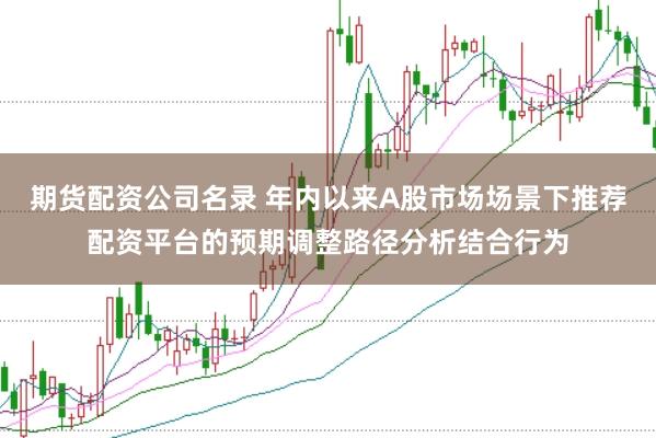 期货配资公司名录 年内以来A股市场场景下推荐配资平台的预期调整路径分析结合行为