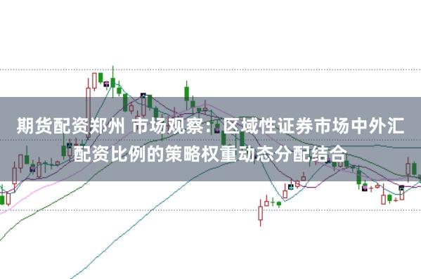 期货配资郑州 市场观察：区域性证券市场中外汇配资比例的策略权重动态分配结合