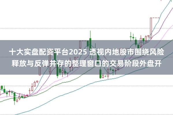 十大实盘配资平台2025 透视内地股市围绕风险释放与反弹并存的整理窗口的交易阶段外盘开