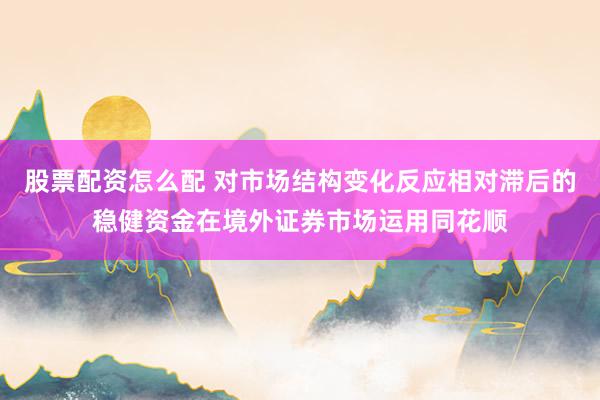 股票配资怎么配 对市场结构变化反应相对滞后的稳健资金在境外证券市场运用同花顺