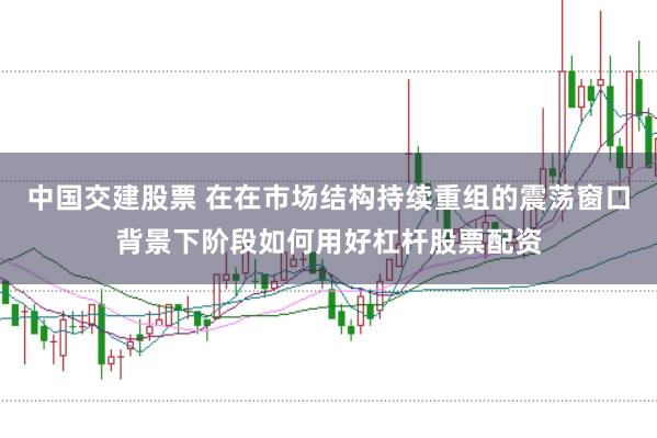 中国交建股票 在在市场结构持续重组的震荡窗口背景下阶段如何用好杠杆股票配资