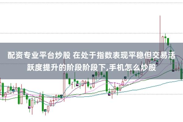 配资专业平台炒股 在处于指数表现平稳但交易活跃度提升的阶段阶段下，手机怎么炒股