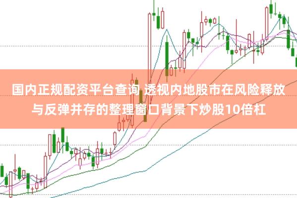 国内正规配资平台查询 透视内地股市在风险释放与反弹并存的整理窗口背景下炒股10倍杠