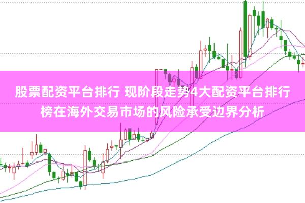 股票配资平台排行 现阶段走势4大配资平台排行榜在海外交易市场的风险承受边界分析