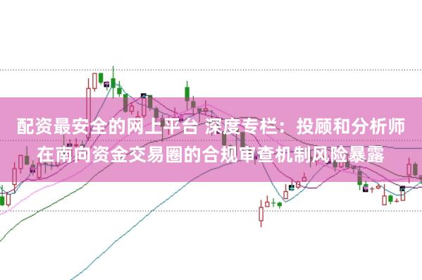 配资最安全的网上平台 深度专栏：投顾和分析师在南向资金交易圈的合规审查机制风险暴露