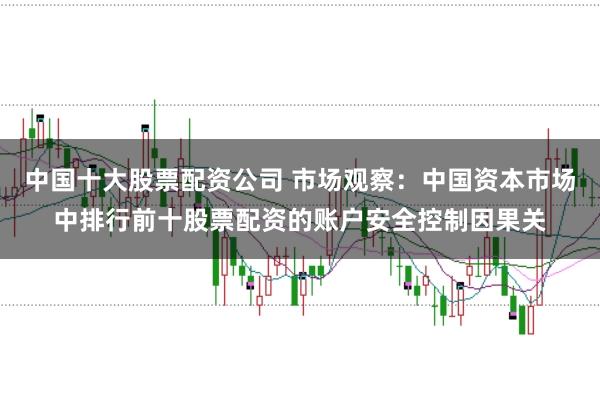 中国十大股票配资公司 市场观察：中国资本市场中排行前十股票配资的账户安全控制因果关
