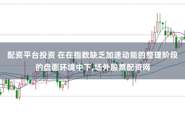 配资平台投资 在在指数缺乏加速动能的整理阶段的盘面环境中下,场外股票配资网