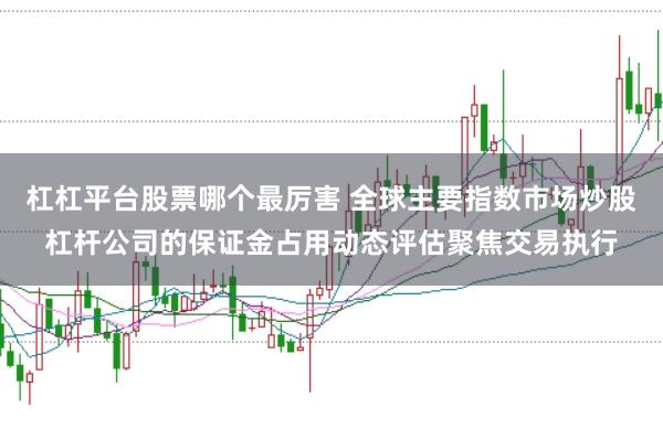 杠杠平台股票哪个最厉害 全球主要指数市场炒股杠杆公司的保证金占用动态评估聚焦交易执行
