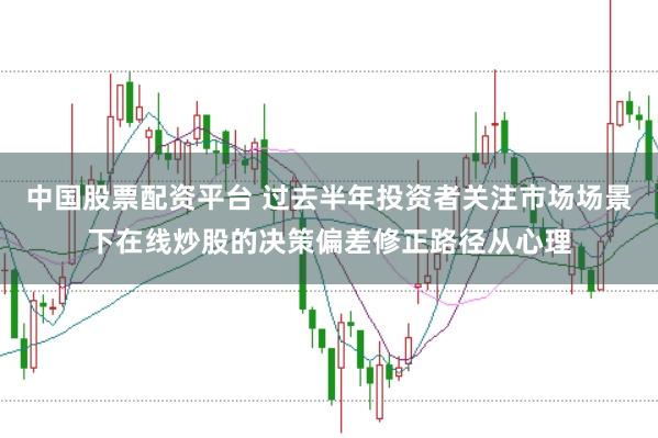 中国股票配资平台 过去半年投资者关注市场场景下在线炒股的决策偏差修正路径从心理