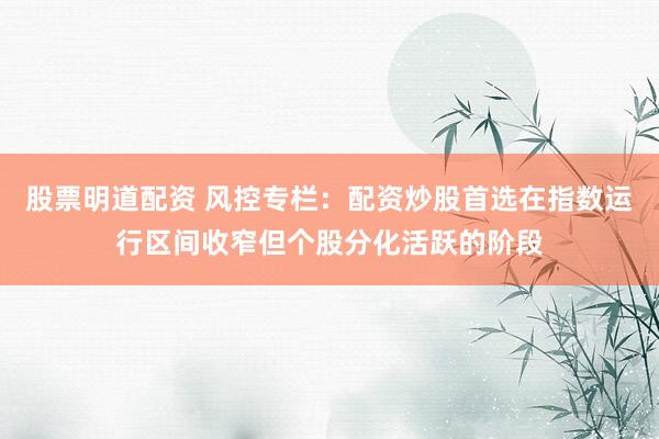 股票明道配资 风控专栏：配资炒股首选在指数运行区间收窄但个股分化活跃的阶段