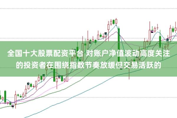 全国十大股票配资平台 对账户净值波动高度关注的投资者在围绕指数节奏放缓但交易活跃的