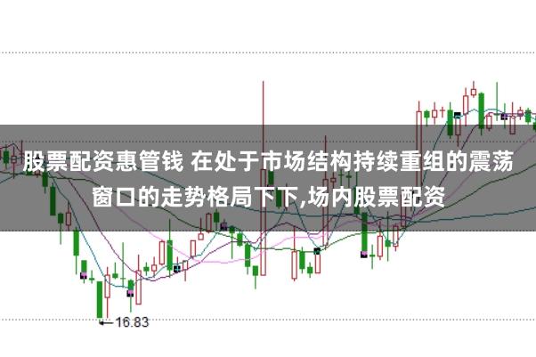 股票配资惠管钱 在处于市场结构持续重组的震荡窗口的走势格局下下，场内股票配资